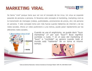 MARKETING VIRAL                                                                                             Diplomados
                                                                                                                en   Gerencia



Se llama “viral” porque tiene que ver con el concepto de los virus. Un virus se expande
pasando de persona a persona. Si llevamos este concepto al marketing, marketing viral es
la transmisión de mensajes (videos, publicidades, promociones de precio, etc.) de persona
en persona. Y este concepto toma aún más fuerza cuando hablamos de internet y de las
redes sociales. Ahora un video publicitario o una noticia, puede pasar rápidamente por las
diferentes redes sociales.
                                             Cuando se usa el anglicismo, se puede decir “buzz
                                             marketing” ¿Y por qué “buzz”? Buzz significa
                                             zumbido o ruido. Y en el caso del marketing el
                                             “buzz” o “zumbido” se genera cuando todo el
                                             mundo está “hablando” de un tema al mismo
                                             tiempo.




               Todos los Derechos Reservados. Instituto Universitario de Tecnología "Readic" UNIR. Rif J-30001989-6 © 2007.
 