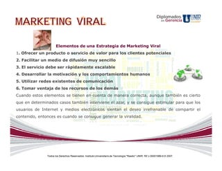 Diplomados
MARKETING VIRAL                                                                                                 en   Gerencia




                      Elementos de una Estrategia de Marketing Viral
1. Ofrecer un producto o servicio de valor para los clientes potenciales
2. Facilitar un medio de difusión muy sencillo
3. El servicio debe ser rápidamente escalable
4. Desarrollar la motivación y los comportamientos humanos
5. Utilizar redes existentes de comunicación
6. Tomar ventaja de los recursos de los demás
Cuando estos elementos se tienen en cuenta de manera correcta, aunque también es cierto
que en determinados casos también interviene el azar, y se consigue estimular para que los
usuarios de Internet y medios electrónicos sientan el deseo irrefrenable de compartir el
contenido, entonces es cuando se consigue generar la viralidad.




               Todos los Derechos Reservados. Instituto Universitario de Tecnología "Readic" UNIR. Rif J-30001989-6 © 2007.
 