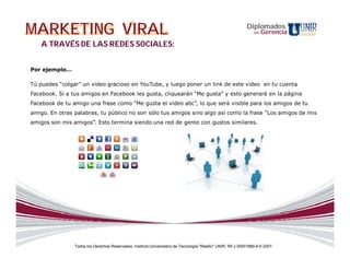 MARKETING VIRAL                                                                                              Diplomados
                                                                                                                 en   Gerencia

   A TRAVÉS DE LAS REDES SOCIALES:


Por ejemplo…

Tú puedes “colgar” un video gracioso en YouTube, y luego poner un link de este video en tu cuenta
Facebook. Si a tus amigos en Facebook les gusta, cliquearán “Me gusta” y esto generará en la página
Facebook de tu amigo una frase como “Me gusta el video abc”, lo que será visible para los amigos de tu
amigo. En otras palabras, tu público no son sólo tus amigos sino algo así como la frase “Los amigos de mis
amigos son mis amigos”. Esto termina siendo una red de gente con gustos similares.




                Todos los Derechos Reservados. Instituto Universitario de Tecnología "Readic" UNIR. Rif J-30001989-6 © 2007.
 