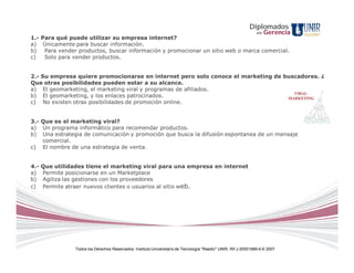 Diplomados
                                                                                                                  en   Gerencia
1.- Para qué puede utilizar su empresa internet?
a) Únicamente para buscar información.
b)   Para vender productos, buscar información y promocionar un sitio web o marca comercial.
c)   Solo para vender productos.


2.- Su empresa quiere promocionarse en internet pero solo conoce el marketing de buscadores. ¿
Que otras posibilidades pueden estar a su alcance.
a) El geomarketing, el marketing viral y programas de afiliados.
b) El geomarketing, y los enlaces patrocinados.
c) No existen otras posibilidades de promoción online.


3.- Que es el marketing viral?
a) Un programa informático para recomendar productos.
b) Una estrategia de comunicación y promoción que busca la difusión espontanea de un mensaje
    comercial.
c) El nombre de una estrategia de venta.


4.-   Que utilidades tiene el marketing viral para una empresa en internet
a)    Permite posicionarse en un Marketplace
b)    Agiliza las gestiones con los proveedores
c)    Permite atraer nuevos clientes o usuarios al sitio web.




                 Todos los Derechos Reservados. Instituto Universitario de Tecnología "Readic" UNIR. Rif J-30001989-6 © 2007.
 