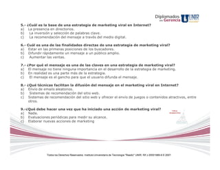 Diplomados
                                                                                                                en   Gerencia
5.- ¿Cuál es la base de una estrategia de marketing viral en Internet?
a) La presencia en directorios.
b)   La inversión y selección de palabras clave.
c)   La recomendación del mensaje a través del medio digital.

6.- Cuál es una de las finalidades directas de una estrategia de marketing viral?
a) Estar en las primeras posiciones de los buscadores.
b) Difundir rápidamente un mensaje a un público amplio.
c)   Aumentar las ventas.

7.- ¿Por qué el mensaje es una de las claves en una estrategia de marketing viral?
a) El mensaje no tiene ninguna importancia en el desarrollo de la estrategia de marketing.
b) En realidad es una parte más de la estrategia.
c)   El mensaje es el gancho para que el usuario difunda el mensaje.

8.- ¿Qué técnicas facilitan la difusión del mensaje en el marketing viral en Internet?
a) Envío de emails aleatorios.
b)    Sistemas de recomendación del sitio web.
c) Sistemas de recomendación del sitio web y ofrecer el envío de juegos o contenidos atractivos, entre
     otros.

9.-¿Qué debe hacer una vez que ha iniciado una acción de marketing viral?
a) Nada.
b) Evaluaciones periódicas para medir su alcance.
c) Elaborar nuevas acciones de marketing




               Todos los Derechos Reservados. Instituto Universitario de Tecnología "Readic" UNIR. Rif J-30001989-6 © 2007.
 