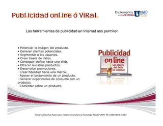 Diplomados
Publicidad online ó ViRal                                                                                    en   Gerencia




      Las herramientas de publicidad en Internet nos permiten



 • Potenciar la imágen del producto.
 • Generar clientes potenciales.
 • Segmentar a los usuarios.
 • Crear bases de datos.
 • Conseguir tráfico hacia una Web.
 • Ofrecer nuestros productos.
 • Desarrollar promociones.
 · Crear fidelidad hacia una marca.
 · Apoyar el lanzamiento de un producto.
 · Generar experiencias de consumo con un
 producto.
 · Comentar sobre un producto.




            Todos los Derechos Reservados. Instituto Universitario de Tecnología "Readic" UNIR. Rif J-30001989-6 © 2007.
 