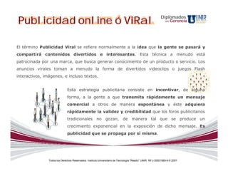 Publicidad online ó ViRal                                                                                    Diplomados
                                                                                                                 en   Gerencia




El término Publicidad Viral se refiere normalmente a la idea que la gente se pasará y
compartirá contenidos divertidos e interesantes. Esta técnica a menudo está
patrocinada por una marca, que busca generar conocimiento de un producto o servicio. Los
anuncios virales toman a menudo la forma de divertidos videoclips o juegos Flash
interactivos, imágenes, e incluso textos.


                               Esta estrategia publicitaria consiste en incentivar, de alguna
                               forma, a la gente a que transmita rápidamente un mensaje
                               comercial a otros de manera espontánea y éste adquiera
                               rápidamente la validez y credibilidad que los foros publicitarios
                               tradicionales no gozan, de manera tal que se produce un
                               crecimiento exponencial en la exposición de dicho mensaje. Es
                               publicidad que se propaga por sí misma.




                Todos los Derechos Reservados. Instituto Universitario de Tecnología "Readic" UNIR. Rif J-30001989-6 © 2007.
 