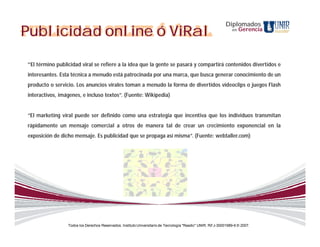 Diplomados
Publicidad online ó ViRal                                                                                         en   Gerencia




“El término publicidad viral se refiere a la idea que la gente se pasará y compartirá contenidos divertidos e
interesantes. Esta técnica a menudo está patrocinada por una marca, que busca generar conocimiento de un
producto o servicio. Los anuncios virales toman a menudo la forma de divertidos videoclips o juegos Flash
interactivos, imágenes, e incluso textos”. (Fuente: Wikipedia)


“El marketing viral puede ser definido como una estrategia que incentiva que los individuos transmitan
rápidamente un mensaje comercial a otros de manera tal de crear un crecimiento exponencial en la
exposición de dicho mensaje. Es publicidad que se propaga así misma”. (Fuente: webtaller.com)




                 Todos los Derechos Reservados. Instituto Universitario de Tecnología "Readic" UNIR. Rif J-30001989-6 © 2007.
 