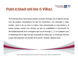 Diplomados
                                                                                                             en   Gerencia

Publicidad online ó ViRal

 “El marketing viral o boca-oreja consiste en lanzar mensajes con el objetivo de que
 sean los propios consumidores los que los transmitan a sus conocidos o redes
 sociales, como si de un virus se tratara. Esta comunicación es muy barata y, al
 mismo tiempo, mucho más efectiva, ya que su credibilidad se incrementa. Su
 efectividad depende de lo contagioso que sea el mensaje (…). Y en cualquier caso,
 el marketing viral es algo más que la pléyade de vídeos que se envían por Internet
 y cuyo éxito depende casi siempre de la suerte”. (Fuente: allianzo.com)




            Todos los Derechos Reservados. Instituto Universitario de Tecnología "Readic" UNIR. Rif J-30001989-6 © 2007.
 