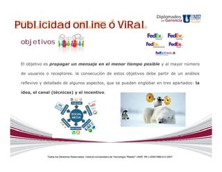 Diplomados
                                                                                                                   Gerencia
Publicidad online ó ViRal
                                                                                                              en




 objetivos


 El objetivo es propagar un mensaje en el menor tiempo posible y al mayor número

 de usuarios o receptores. la consecución de estos objetivos debe partir de un análisis

 reflexivo y detallado de algunos aspectos, que se pueden englobar en tres apartados: la

 idea, el canal (técnicas) y el incentivo.




             Todos los Derechos Reservados. Instituto Universitario de Tecnología "Readic" UNIR. Rif J-30001989-6 © 2007.
 