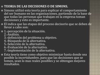  TEORIA DE LAS DECISIONES O DE SIMONS.
 Simons utilizó esta teoría para explicar el comportamiento
  del ser humano en las organizaciones, partiendo de la base de
  que todas las personas que trabajan en la empresa toman
  decisiones y esto es importante.
 El indica que las etapas del proceso decisorio que se deben de
  llevar a cabo son:
 1.-percepción de la situación.
  2.-Análisis.
  3.-definición del problema u objetivo.
  4.-Búsqueda de la alternativa.
  5.-Selección de la alternativa.
  6.-Evaluación de la alternativa.
  7.-Implementación de la alternativa.
 Esta teoría tiene como objetivo minimizar hasta donde sea
  posible la incertidumbre, para que las decisiones que se
  tomen, sean lo mas reales posibles y se obtengan mejores
  resultados.
 