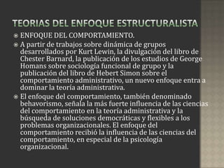  ENFOQUE DEL COMPORTAMIENTO.
 A partir de trabajos sobre dinámica de grupos
  desarrollados por Kurt Lewin, la divulgación del libro de
  Chester Barnard, la publicación de los estudios de George
  Homans sobre sociología funcional de grupo y la
  publicación del libro de Hebert Simon sobre el
  comportamiento administrativo, un nuevo enfoque entra a
  dominar la teoría administrativa.
 El enfoque del comportamiento, también denominado
  behavorismo, señala la más fuerte influencia de las ciencias
  del comportamiento en la teoría administrativa y la
  búsqueda de soluciones democráticas y flexibles a los
  problemas organizacionales. El enfoque del
  comportamiento recibió la influencia de las ciencias del
  comportamiento, en especial de la psicología
  organizacional.
 