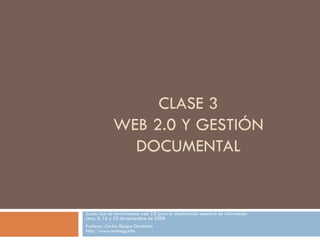 CLASE 3 WEB 2.0 Y GESTIÓN DOCUMENTAL Curso: Uso de herramientas web 2.0 para la diseminación selectiva de información Lima, 9, 16 y 23 de noviembre de 2008 Profesor: Carlos Quispe Gerónimo http://www.carlosqg.info 