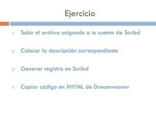 Ejercicio
1. Subir el archivo asignado a tu cuenta de Scribd
3. Colocar la descripción correspondiente
5. Generar registro en Scribd
7. Copiar código en XHTML de Dreamweaver
 
