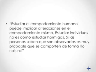• “Estudiar el comportamiento humano
  puede implicar alteraciones en el
  comportamiento mismo. Estudiar individuos
  no es como estudiar hormigas. Si las
  personas saben que son observadas es muy
  probable que se comporten de forma no
  natural”
 