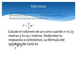 1. Calcula el volumen de una esfera cuando r=21.23
centímetros. Redondea tu respuesta a centésimas. La
fórmula del volumen de la esfera es
Ejercicios
3
3
4
rV 
hrV 2
3
4

2. Calcula el volumen de un cono cuando r=12.23
metros y h=14.7 metros. Redondea tu
respuesta a centésimas. La fórmula del
volumen del cono es
 