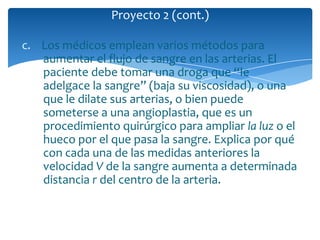 c. Los médicos emplean varios métodos para
aumentar el flujo de sangre en las arterias. El
paciente debe tomar una droga que “le
adelgace la sangre” (baja su viscosidad), o una
que le dilate sus arterias, o bien puede
someterse a una angioplastia, que es un
procedimiento quirúrgico para ampliar la luz o el
hueco por el que pasa la sangre. Explica por qué
con cada una de las medidas anteriores la
velocidad V de la sangre aumenta a determinada
distancia r del centro de la arteria.
Proyecto 2 (cont.)
 