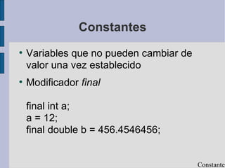 Constantes
●
Variables que no pueden cambiar de
valor una vez establecido
●
Modificador final
final int a;
a = 12;
final double b = 456.4546456;
Constantes
 