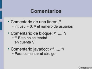 Comentarios
●
Comentario de una línea: //
– int usu = 0; // el número de usuarios
●
Comentario de bloque: /* .... */
– /* Esto no se tendrá
en cuenta */
●
Comentario javadoc: /** .... */
– Para comentar el có digo
Comentarios
 