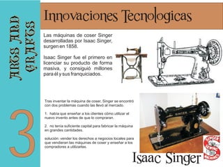 arts and
crafts

3

Innovaciones Tecnologicas
Las máquinas de coser Singer
desarrolladas por Isaac Singer,
surgen en 1858.
Isaac Singer fue el primero en
licenciar su producto de forma
masiva, y consiguió millones
para él y sus franquiciados.

Tras inventar la máquina de coser, Singer se encontró
con dos problemas cuando las llevó al mercado.
1. había que enseñar a los clientes cómo utilizar el
nuevo invento antes de que lo compraran.
2. no tenía suficiente capital para fabricar la máquina
en grandes cantidades.
solución: vender los derechos a negocios locales para
que vendieran las máquinas de coser y enseñar a los
compradores a utilizarlas.

Isaac Singer

 