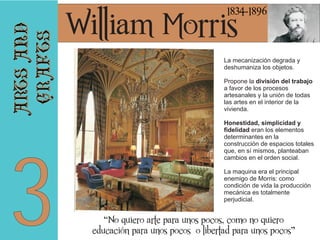 arts and
crafts

1834-1896

3

William Morris

La mecanización degrada y
deshumaniza los objetos.
Propone la división del trabajo
a favor de los procesos
artesanales y la unión de todas
las artes en el interior de la
vivienda.
Honestidad, simplicidad y
fidelidad eran los elementos
determinantes en la
construcción de espacios totales
que, en sí mismos, planteaban
cambios en el orden social.
La maquina era el principal
enemigo de Morris: como
condición de vida la producción
mecánica es totalmente
perjudicial.

“No quiero arte para unos pocos, como no quiero
educación para unos pocos o libertad para unos pocos”

 