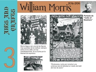 arts and
crafts

1834-1896

3

William Morris

Portada de
“Calls of
Nowhere”

Morris llega a ser una de las figuras
mas queridas de la multitud: siempre
activo en la calle y en las
manifestaciones, en su lucha por la
libertad de expresion.

“Perdoname, lucho por construir una
umbrosa isla de felicidad en medio del batir
del mar de acero”

 