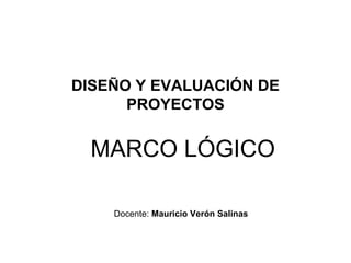 DISEÑO Y EVALUACIÓN DE
PROYECTOS

MARCO LÓGICO
Docente: Mauricio Verón Salinas

 