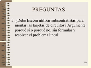 100
PREGUNTAS
5. ¿Debe Escom utilizar subcontratistas para
montar las tarjetas de circuitos? Argumente
porqué si o porqué no, sin formular y
resolver el problema lineal.
 