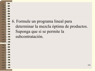 104
6. Formule un programa lineal para
determinar la mezcla óptima de productos.
Suponga que si se permite la
subcontratación.
 