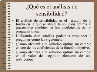 13
¿Qué es el análisis de
sensibilidad?
• El análisis de sensibilidad es el estudio de la
forma en la que se afecta la solución óptima al
presentarse cambios en los coeficientes de un
programa lineal.
• Utilizando éste análisis podemos responder a
preguntas como las siguientes:
• ¿Cómo afectará a la solución óptima un cambio
en uno de los coeficientes de la función objetivo?
• ¿Cómo afectará a la solución óptima un cambio
en el valor del segundo elemento de una
restricción?
 