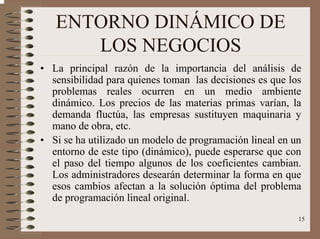 15
ENTORNO DINÁMICO DE
LOS NEGOCIOS
• La principal razón de la importancia del análisis de
sensibilidad para quienes toman las decisiones es que los
problemas reales ocurren en un medio ambiente
dinámico. Los precios de las materias primas varían, la
demanda fluctúa, las empresas sustituyen maquinaria y
mano de obra, etc.
• Si se ha utilizado un modelo de programación lineal en un
entorno de este tipo (dinámico), puede esperarse que con
el paso del tiempo algunos de los coeficientes cambian.
Los administradores desearán determinar la forma en que
esos cambios afectan a la solución óptima del problema
de programación lineal original.
 