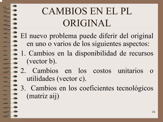 16
CAMBIOS EN EL PL
ORIGINAL
El nuevo problema puede diferir del original
en uno o varios de los siguientes aspectos:
1. Cambios en la disponibilidad de recursos
(vector b).
2. Cambios en los costos unitarios o
utilidades (vector c).
3. Cambios en los coeficientes tecnológicos
(matriz aij)
 