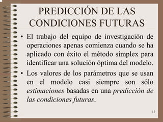 17
PREDICCIÓN DE LAS
CONDICIONES FUTURAS
• El trabajo del equipo de investigación de
operaciones apenas comienza cuando se ha
aplicado con éxito el método símplex para
identificar una solución óptima del modelo.
• Los valores de los parámetros que se usan
en el modelo casi siempre son sólo
estimaciones basadas en una predicción de
las condiciones futuras.
 