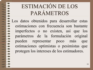 18
ESTIMACIÓN DE LOS
PARÁMETROS
Los datos obtenidos para desarrollar estas
estimaciones con frecuencia son bastante
imperfectos o no existen, así que los
parámetros de la formulación original
pueden representar poco más que
estimaciones optimistas o pesimistas que
protegen los intereses de los estimadores.
 
