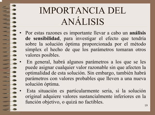 19
IMPORTANCIA DEL
ANÁLISIS
• Por estas razones es importante llevar a cabo un análisis
de sensibilidad, para investigar el efecto que tendría
sobre la solución óptima proporcionada por el método
símplex el hecho de que los parámetros tomaran otros
valores posibles.
• En general, habrá algunos parámetros a los que se les
puede asignar cualquier valor razonable sin que afecten la
optimalidad de esta solución. Sin embargo, también habrá
parámetros con valores probables que lleven a una nueva
solución óptima.
• Esta situación es particularmente seria, si la solución
original adquiere valores sustancialmente inferiores en la
función objetivo, o quizá no factibles.
 