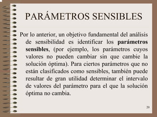 20
PARÁMETROS SENSIBLES
Por lo anterior, un objetivo fundamental del análisis
de sensibilidad es identificar los parámetros
sensibles, (por ejemplo, los parámetros cuyos
valores no pueden cambiar sin que cambie la
solución óptima). Para ciertos parámetros que no
están clasificados como sensibles, también puede
resultar de gran utilidad determinar el intervalo
de valores del parámetro para el que la solución
óptima no cambia.
 
