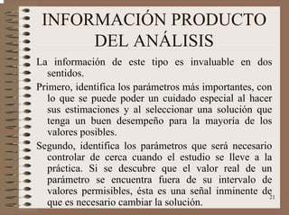 21
INFORMACIÓN PRODUCTO
DEL ANÁLISIS
La información de este tipo es invaluable en dos
sentidos.
Primero, identifica los parámetros más importantes, con
lo que se puede poder un cuidado especial al hacer
sus estimaciones y al seleccionar una solución que
tenga un buen desempeño para la mayoría de los
valores posibles.
Segundo, identifica los parámetros que será necesario
controlar de cerca cuando el estudio se lleve a la
práctica. Si se descubre que el valor real de un
parámetro se encuentra fuera de su intervalo de
valores permisibles, ésta es una señal inminente de
que es necesario cambiar la solución.
 
