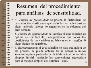 24
Resumen del procedimiento
para análisis de sensibilidad.
• 4. Prueba de factibilidad: se prueba la factibilidad de
esta solución verificando que todas las variables básicas
sigan teniendo valores no negativos en la columna del
lado derecho.
• 5. Prueba de optimalidad: se verifica si esta solución es
óptima (si es factible), comprobando que todos los
coeficientes de las variables no básicas en el renglón 0
sigan siendo no negativos.
• 6. Reoptimización: si esta solución no pasa cualquiera de
las pruebas, se puede obtener (si se desea) la nueva
solución óptima partiendo de la tabla actual como tabla
símplex inicial (haciendo las conversiones necesarias)
para el método símplex o el símplex – dual.
 