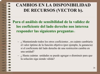 26
CAMBIOS EN LA DISPONIBILIDAD
DE RECURSOS (VECTOR b).
Para el análisis de sensibilidad de la validez de
los coeficiente del lado derecho nos interesa
responder las siguientes preguntas :
– ¿ Manteniendo todos los otros coeficientes , en cuánto cambiaría
el valor óptimo de la función objetivo (por ejemplo, la ganancia)
si el coeficiente del lado derecho de una restricción cambia en
una unidad?
– ¿ Hasta cuántas unidades se puede agregar o disminuir para que
la solución siga siendo válida?
 