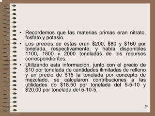 29
• Recordemos que las materias primas eran nitrato,
fosfato y potasio.
• Los precios de éstas eran $200, $80 y $160 por
tonelada, respectivamente; y había disponibles
1100, 1800 y 2000 toneladas de los recursos
correspondientes.
• Utilizando esta información, junto con el precio de
$10 por tonelada de cantidades ilimitadas de relleno
y un precio de $15 Ia tonelada por concepto de
mezclado, se calcularon contribuciones a las
utilidades do $18.50 por tonelada del 5-5-10 y
$20.00 por tonelada del 5-10-5.
 