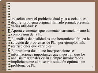 3
La relación entre el problema dual y su asociado, es
decir el problema original llamado primal, presenta
varias utilidades:
1. Aporta elementos que aumentan sustancialmente la
compresión de la PL.
2. El análisis de dualidad es una herramienta útil en la
solución de problemas de PL, por ejemplo: más
restricciones que variables.
3. El problema dual tiene interpretaciones e
informaciones importantes que muestran que los
análisis marginales están siempre involucrados
implícitamente al buscar la solución óptima a un
problema de PL.
 