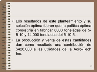 31
• Los resultados de este planteamiento y su
solución óptima fueron que Ia política óptima
consistiría en fabricar 8000 toneladas de 5-
5-10 y 14,000 toneladas del 5-10-5.
• La producción y venta de estas cantidades
dan como resultado una contribución de
$428,000 a las utilidades de Ia Agro-Tech
Inc.
 