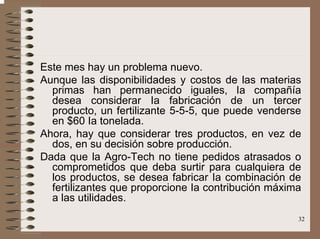 32
Este mes hay un problema nuevo.
Aunque las disponibilidades y costos de las materias
primas han permanecido iguales, Ia compañía
desea considerar Ia fabricación de un tercer
producto, un fertilizante 5-5-5, que puede venderse
en $60 Ia tonelada.
Ahora, hay que considerar tres productos, en vez de
dos, en su decisión sobre producción.
Dada que la Agro-Tech no tiene pedidos atrasados o
comprometidos que deba surtir para cualquiera de
los productos, se desea fabricar Ia combinación de
fertilizantes que proporcione Ia contribución máxima
a las utilidades.
 