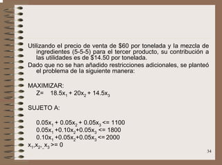 34
Utilizando eI precio de venta de $60 por tonelada y Ia mezcla de
ingredientes (5-5-5) para el tercer producto, su contribución a
las utilidades es de $14.50 por tonelada.
Dado que no se han añadido restricciones adicionales, se planteó
el problema de Ia siguiente manera:
MAXIMIZAR:
Z= 18.5x1 + 20x2 + 14.5x3
SUJETO A:
0.05x1 + 0.05x2 + 0.05x3 <= 1100
0.05x1 +0.10x2+0.05x3 <= 1800
0.10x1 +0.05x2+0.05x3 <= 2000
x1,x2,,,x3 >= 0
 