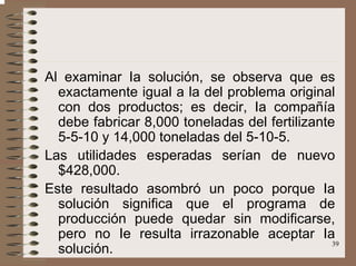 39
Al examinar Ia solución, se observa que es
exactamente igual a la del problema original
con dos productos; es decir, Ia compañía
debe fabricar 8,000 toneladas del fertilizante
5-5-10 y 14,000 toneladas del 5-10-5.
Las utilidades esperadas serían de nuevo
$428,000.
Este resultado asombró un poco porque Ia
solución significa que el programa de
producción puede quedar sin modificarse,
pero no Ie resulta irrazonable aceptar Ia
solución.
 