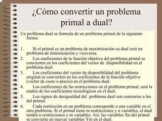 4
¿Cómo convertir un problema
primal a dual?
Un problema dual se formula de un problema primal de la siguiente
forma:
1. Si el primal es un problema de maximización su dual será un
problema de minimización y viceversa.
2. Los coeficientes de la función objetivo del problema primal se
convierten en los coeficientes del vector de disponibilidad en el
problema dual.
3. Los coeficientes del vector de disponibilidad del problema
original se convierten en los coeficientes de la función objetivo
(vector de costo o precio) en el problema dual.
4. Los coeficientes de las restricciones en el problema primal, será la
matriz de los coeficientes tecnológicos en el dual.
5. Los signos de desigualdad del problema dual son contrarios a los
del primal.
6. Cada restricción en un problema corresponde a una variable en el
otro problema. Si el primal tiene m restricciones y n variables, el dual
tendrá n restricciones y m variables. Así, las variables Xn del primal
se convierte en nuevas variables Ym en el dual.
 