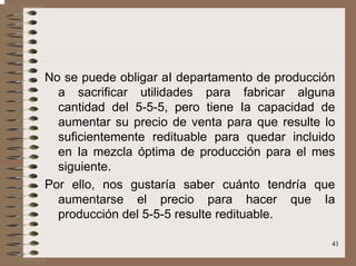41
No se puede obligar aI departamento de producción
a sacrificar utilidades para fabricar alguna
cantidad del 5-5-5, pero tiene Ia capacidad de
aumentar su precio de venta para que resulte lo
suficientemente redituable para quedar incluido
en Ia mezcla óptima de producción para el mes
siguiente.
Por ello, nos gustaría saber cuánto tendría que
aumentarse el precio para hacer que Ia
producción del 5-5-5 resulte redituable.
 