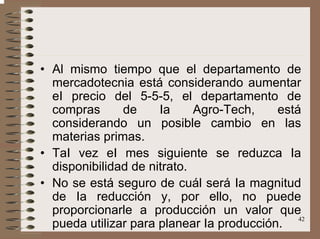42
• Al mismo tiempo que el departamento de
mercadotecnia está considerando aumentar
eI precio del 5-5-5, el departamento de
compras de Ia Agro-Tech, está
considerando un posible cambio en las
materias primas.
• TaI vez eI mes siguiente se reduzca Ia
disponibilidad de nitrato.
• No se está seguro de cuál será Ia magnitud
de Ia reducción y, por ello, no puede
proporcionarle a producción un valor que
pueda utilizar para planear Ia producción.
 