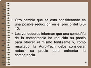 43
• Otro cambio que se está considerando es
una posible reducción en eI precio del 5-5-
10.
• Los vendedores informan que una compañía
de Ia competencia ha reducido su precio
para ofrecer el mismo fertilizante y, como
resultado, Ia Agro-Tech debe considerar
reducir su precio para enfrentar Ia
competencia.
 