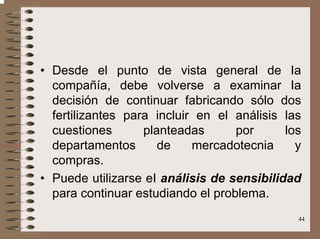 44
• Desde el punto de vista general de Ia
compañía, debe volverse a examinar Ia
decisión de continuar fabricando sólo dos
fertilizantes para incluir en el análisis las
cuestiones planteadas por los
departamentos de mercadotecnia y
compras.
• Puede utilizarse eI análisis de sensibilidad
para continuar estudiando el problema.
 