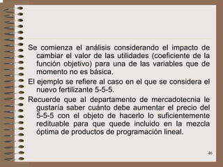 46
Se comienza el análisis considerando el impacto de
cambiar el valor de las utilidades (coeficiente de la
función objetivo) para una de las variables que de
momento no es básica.
El ejemplo se refiere al caso en el que se considera el
nuevo fertilizante 5-5-5.
Recuerde que aI departamento de mercadotecnia le
gustaría saber cuánto debe aumentar el precio del
5-5-5 con el objeto de hacerlo lo suficientemente
redituable para que quede incluido en la mezcla
óptima de productos de programación lineal.
 