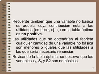 47
Recuerde también que una variable no básica
es aquella cuya contribución neta a las
utilidades (es decir, cj- zj) en la tabla óptima
es no positiva.
Las utilidades que se obtendrían al fabricar
cualquier cantidad de una variable no básica
son menores o iguales que las utilidades a
las que sería necesario renunciar.
Revisando la tabla óptima, se observa que las
variables x3, S1 y S2 son no básicas.
 
