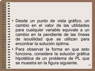 49
• Desde un punto de vista gráfico, un
cambio en el valor de las utilidades
para cuaIquier variable equivale a un
cambio en Ia pendiente de las Iíneas
de isoutilidad que se utilizan para
encontrar Ia solución óptima.
• Para observar Ia forma en que esto
funciona, considere Ia solución gráfica
hipotética de un problema de PL que
se muestra en Ia figura siguiente.
 