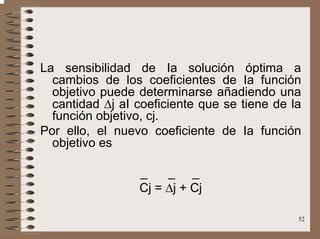52
La sensibilidad de Ia solución óptima a
cambios de los coeficientes de Ia función
objetivo puede determinarse añadiendo una
cantidad ∆j aI coeficiente que se tiene de la
función objetivo, cj.
Por ello, el nuevo coeficiente de Ia función
objetivo es
_ _ _
Cj = ∆j + Cj
 